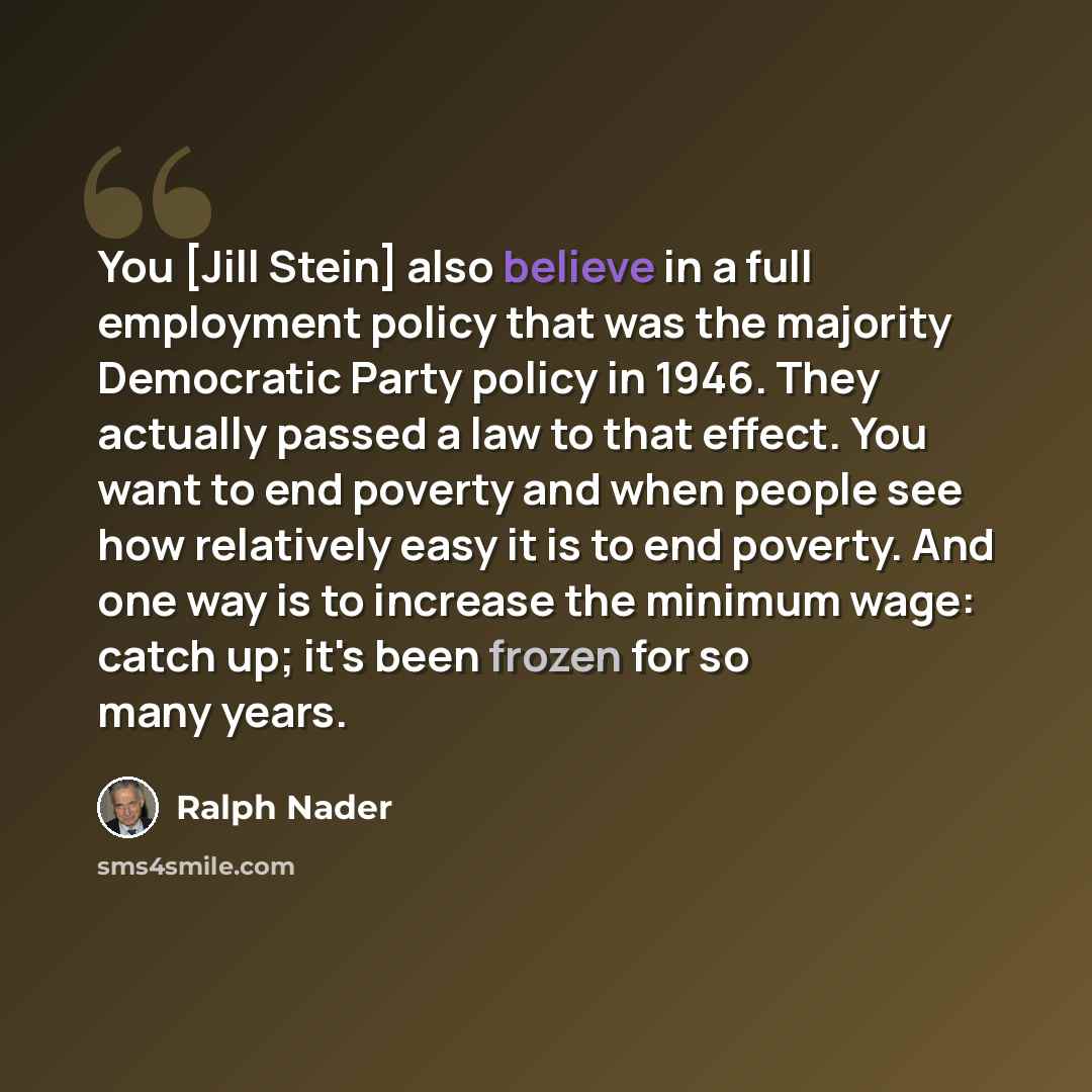 “You [Jill Stein] also believe in a full employment policy that was the majority Democratic Party policy in 1946. They actually passed a law to that effect. You want to end poverty and when people see how relatively easy it is to end poverty. And one way is to increase the minimum wage: catch up…” quote by Ralph Nader