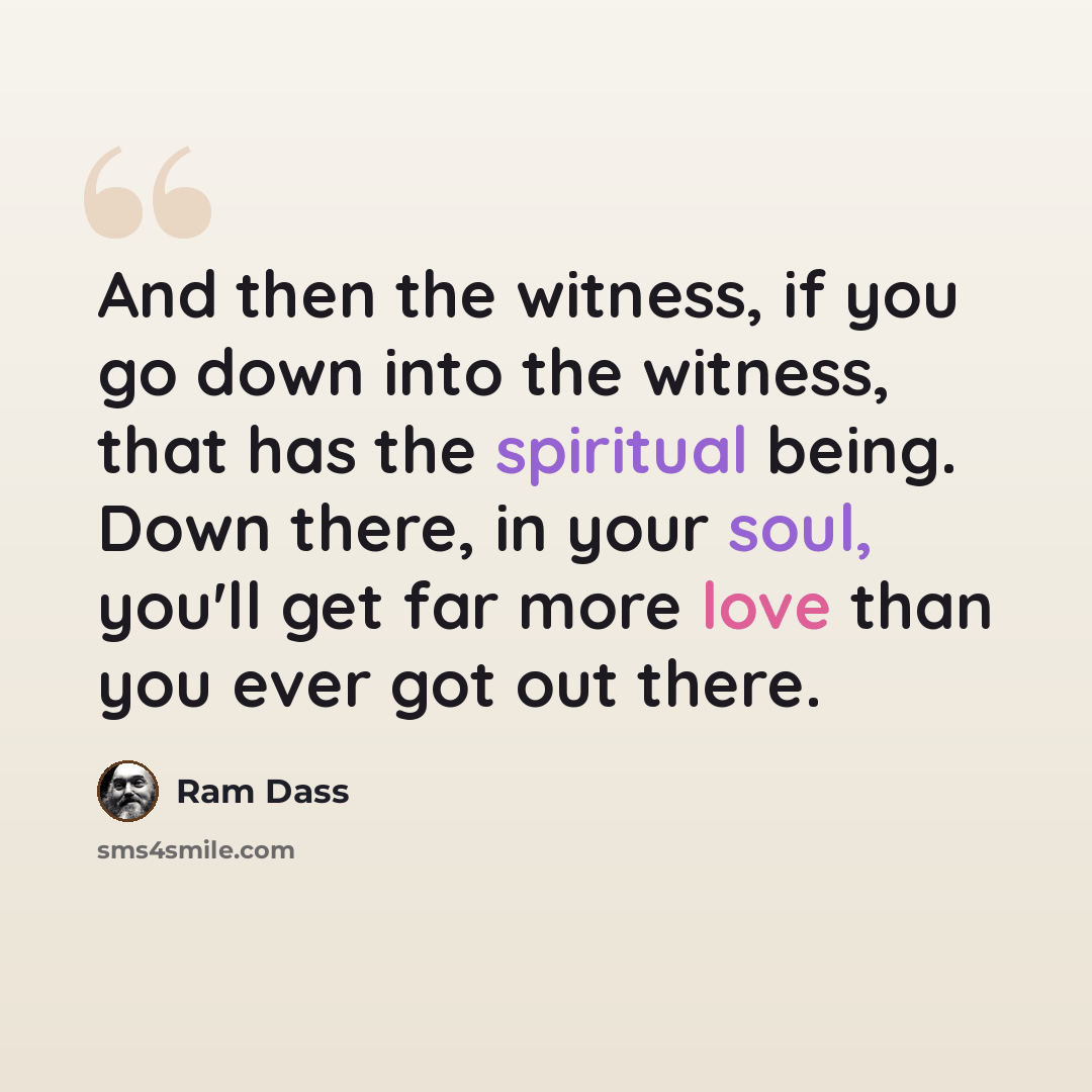 “And then the witness, if you go down into the witness, that has the spiritual being. Down there, in your soul, you'll get far more love than you ever got out there.” quote by Ram Dass