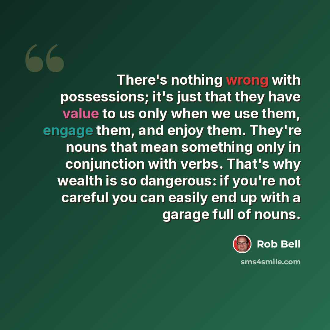 “There's nothing wrong with possessions; it's just that they have value to us only when we use them, engage them, and enjoy them. They're nouns that mean something only in conjunction with verbs. That's why wealth is so dangerous: if you're not careful you can easily end up with a garage full of…” quote by Rob Bell