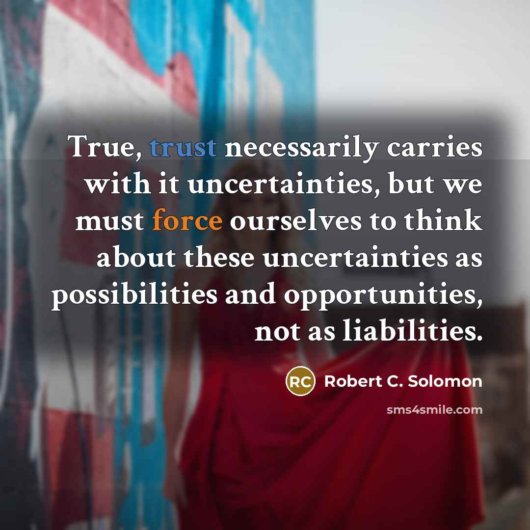 “True, trust necessarily carries with it uncertainties, but we must force ourselves to think about these uncertainties as possibilities and opportunities, not as liabilities.” quote by Robert C. Solomon