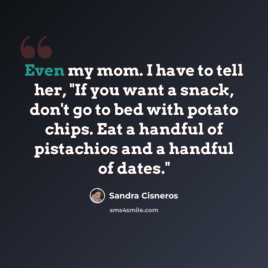 “Even my mom. I have to tell her, "If you want a snack, don't go to bed with potato chips. Eat a handful of pistachios and a handful of dates."” quote by Sandra Cisneros
