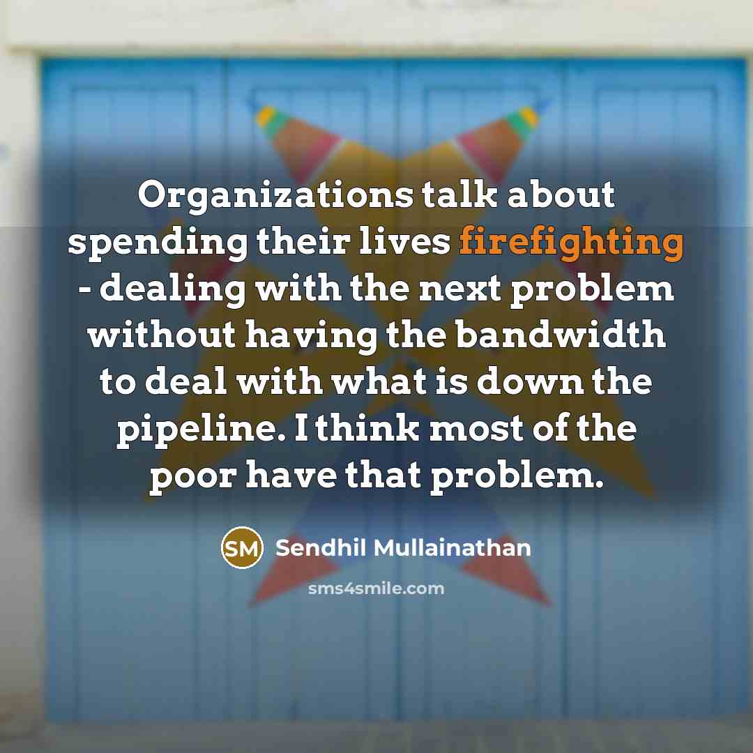 “Organizations talk about spending their lives firefighting - dealing with the next problem without having the bandwidth to deal with what is down the pipeline. I think most of the poor have that problem.” quote by Sendhil Mullainathan