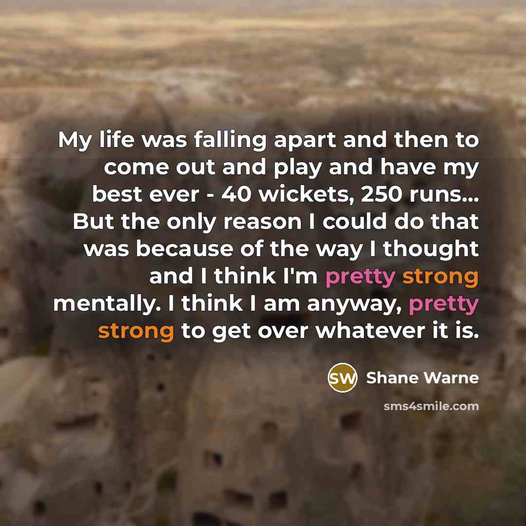 “My life was falling apart and then to come out and play and have my best ever - 40 wickets, 250 runs... But the only reason I could do that was because of the way I thought and I think I'm pretty strong mentally. I think I am anyway, pretty strong to get over whatever it is.” quote by Shane Warne