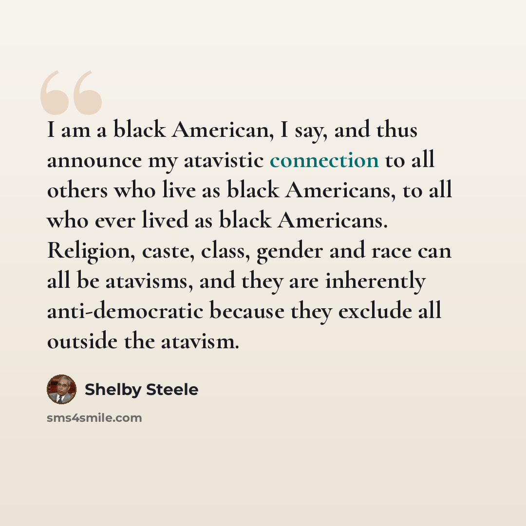 “I am a black American, I say, and thus announce my atavistic connection to all others who live as black Americans, to all who ever lived as black Americans. Religion, caste, class, gender and race can all be atavisms, and they are inherently anti-democratic because they exclude all outside the…” quote by Shelby Steele