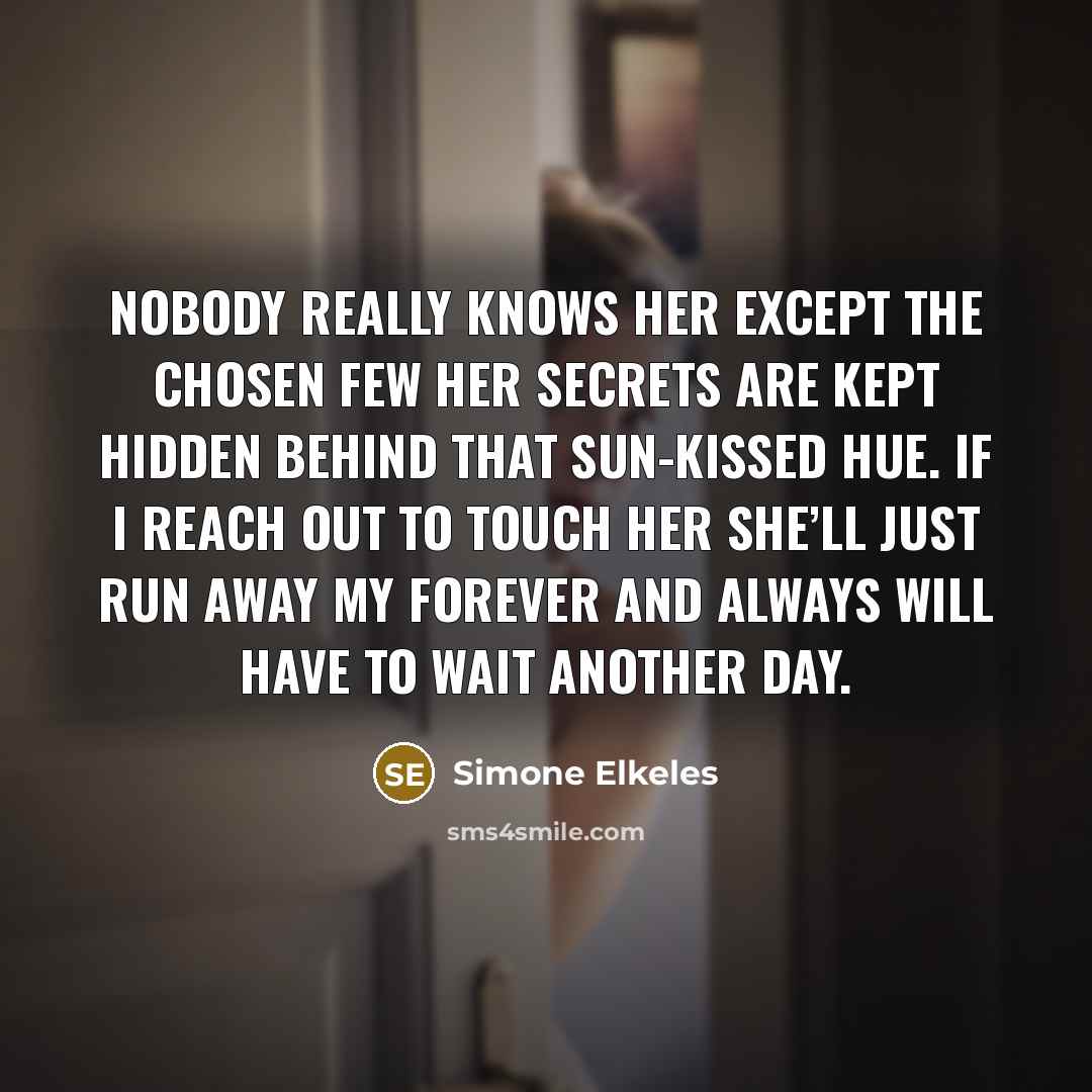 “Nobody really knows her Except the chosen few Her secrets are kept hidden Behind that sun-kissed hue. If I reach out to touch her She’ll just run away My Forever and Always Will have to wait another day.” quote by Simone Elkeles