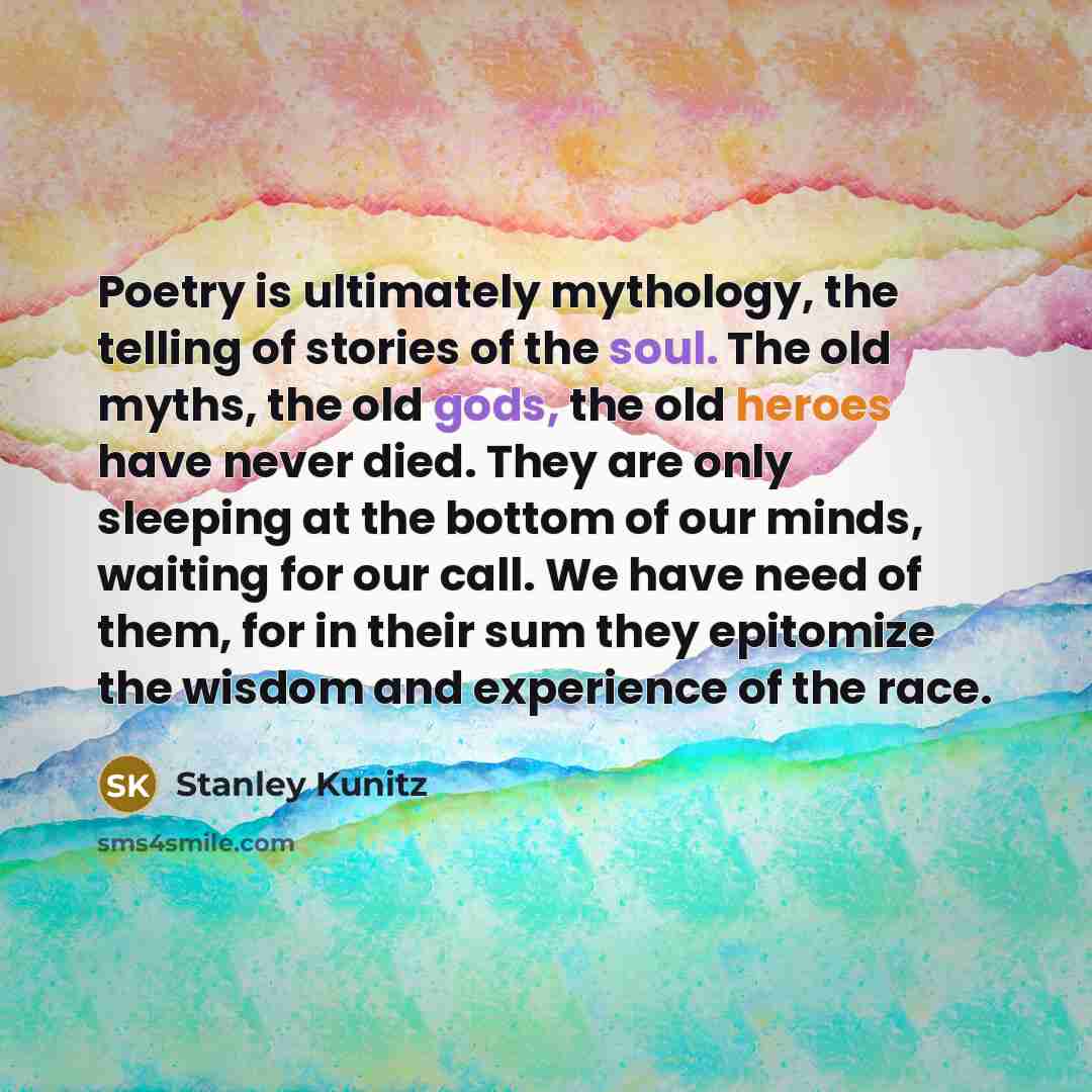 “Poetry is ultimately mythology, the telling of stories of the soul. The old myths, the old gods, the old heroes have never died. They are only sleeping at the bottom of our minds, waiting for our call. We have need of them, for in their sum they epitomize the wisdom and experience of the race.” quote by Stanley Kunitz