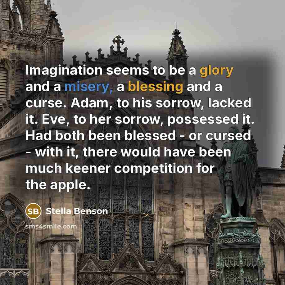 “Imagination seems to be a glory and a misery, a blessing and a curse. Adam, to his sorrow, lacked it. Eve, to her sorrow, possessed it. Had both been blessed - or cursed - with it, there would have been much keener competition for the apple.” quote by Stella Benson