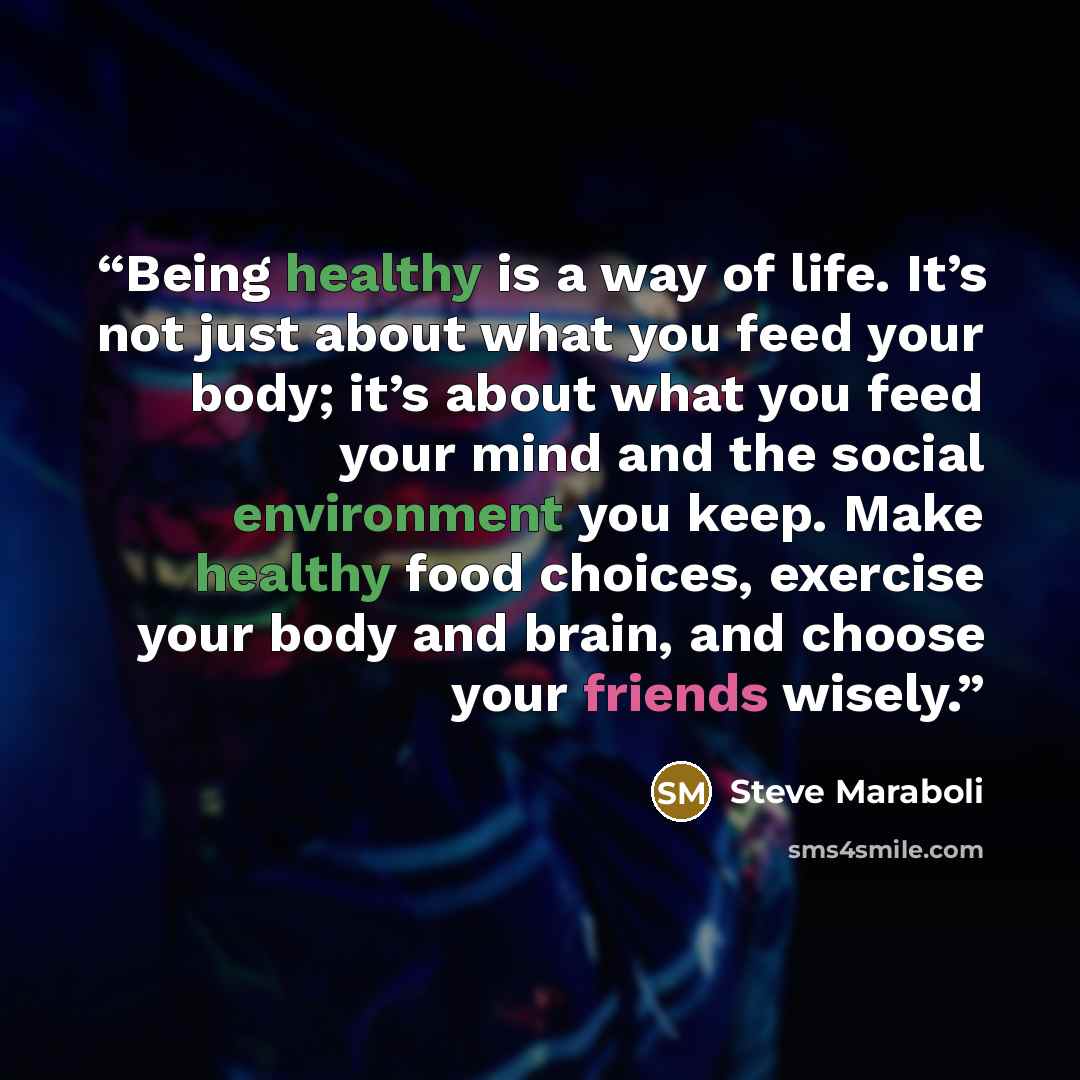 “Being healthy is a way of life. It’s not just about what you feed your body; it’s about what you feed your mind and the social environment you keep. Make healthy food choices, exercise your body and brain, and choose your friends wisely.” quote by Steve Maraboli