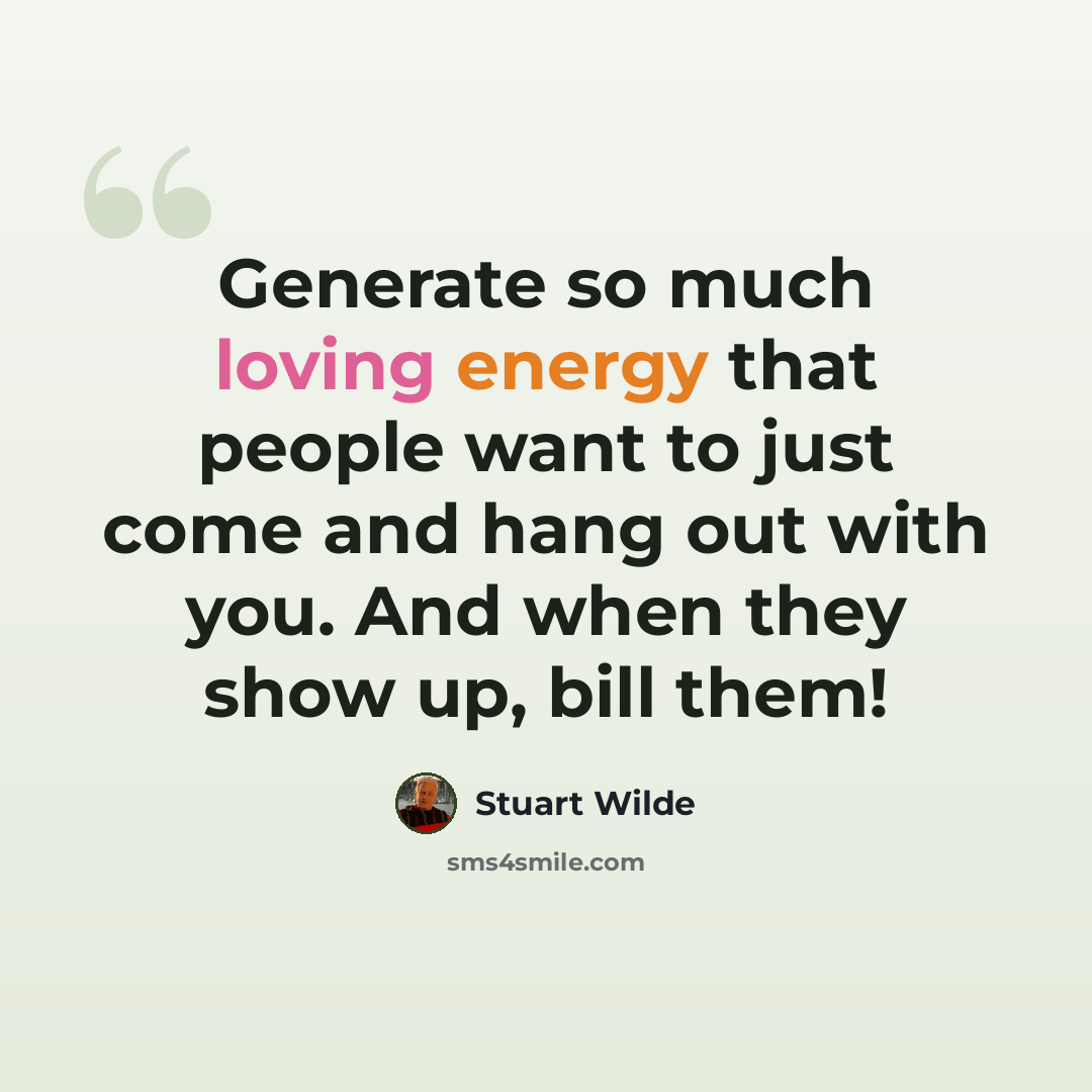“Generate so much loving energy that people want to just come and hang out with you. And when they show up, bill them!” quote by Stuart Wilde