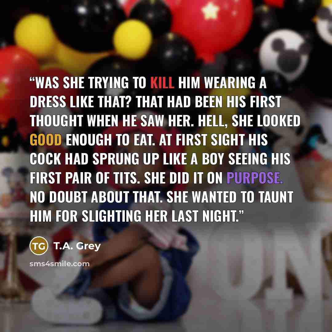 “Was she trying to kill him wearing a dress like that? That had been his first thought when he saw her. Hell, she looked good enough to eat. At first sight his cock had sprung up like a boy seeing his first pair of tits. She did it on purpose. No doubt about that. She wanted to taunt him for…” quote by T.A. Grey
