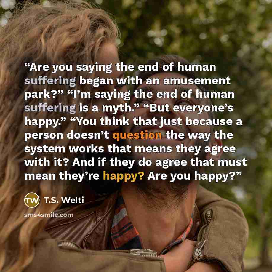 “Are you saying the end of human suffering began with an amusement park?” “I’m saying the end of human suffering is a myth.” “But everyone’s happy.” “You think that just because a person doesn’t question the way the system works that means they agree with it? And if they do agree that must mean…” quote by T.S. Welti