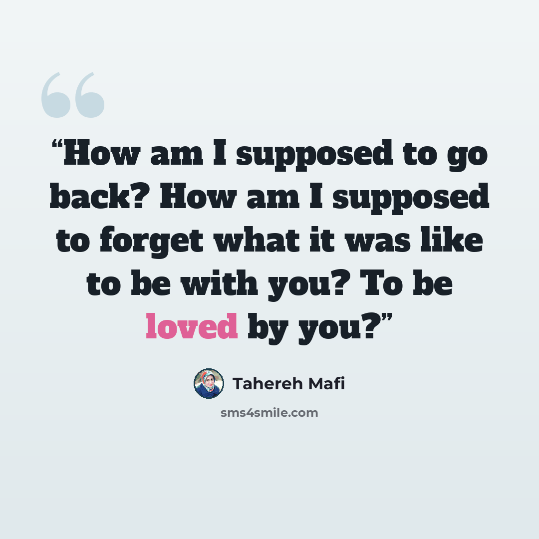 “How am I supposed to go back? How am I supposed to forget what it was like to be with you? To be loved by you?” quote by Tahereh Mafi