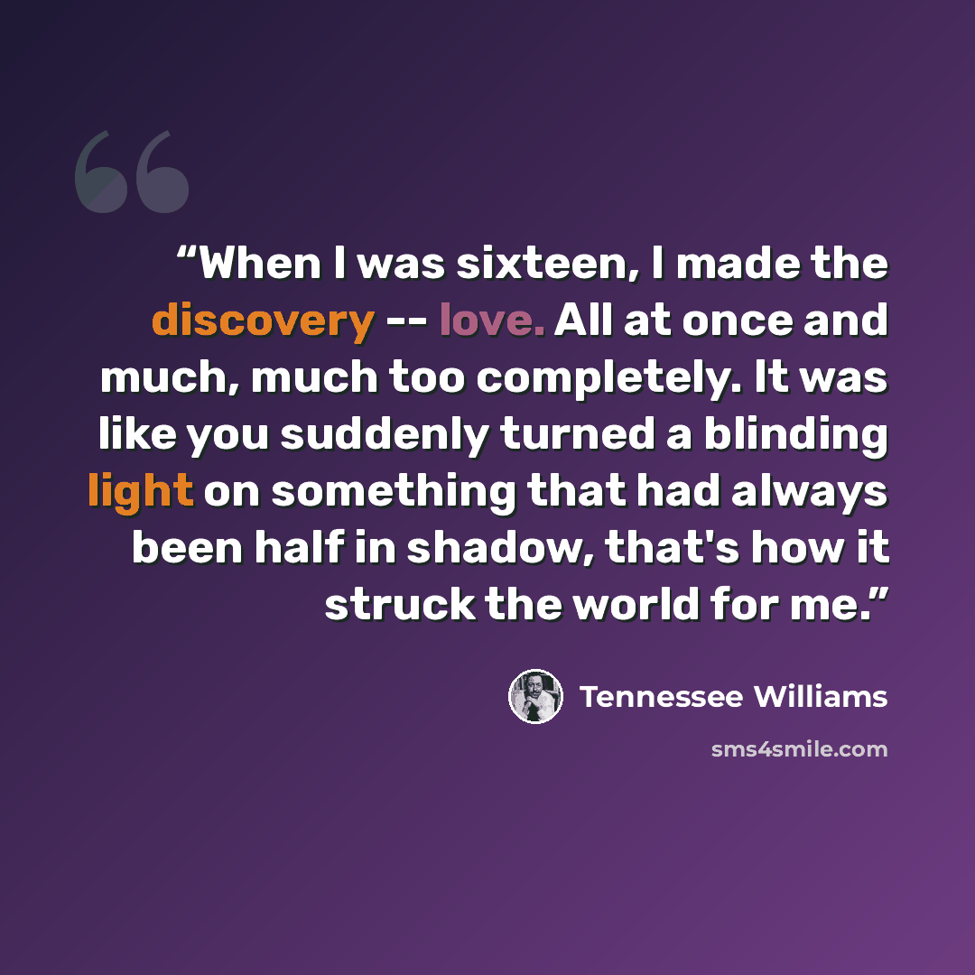 “When I was sixteen, I made the discovery -- love. All at once and much, much too completely. It was like you suddenly turned a blinding light on something that had always been half in shadow, that's how it struck the world for me.” quote by Tennessee Williams