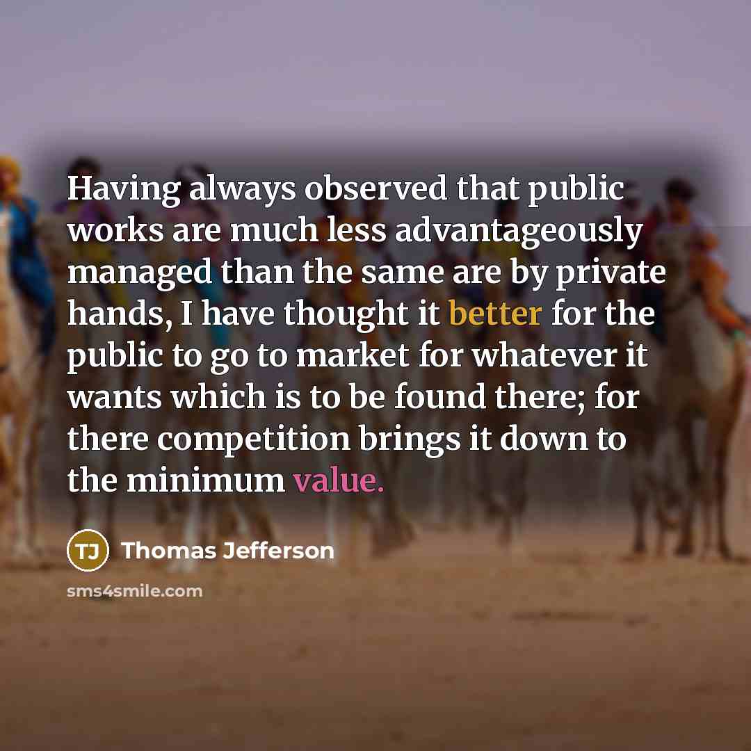 “Having always observed that public works are much less advantageously managed than the same are by private hands, I have thought it better for the public to go to market for whatever it wants which is to be found there; for there competition brings it down to the minimum value.” quote by Thomas Jefferson