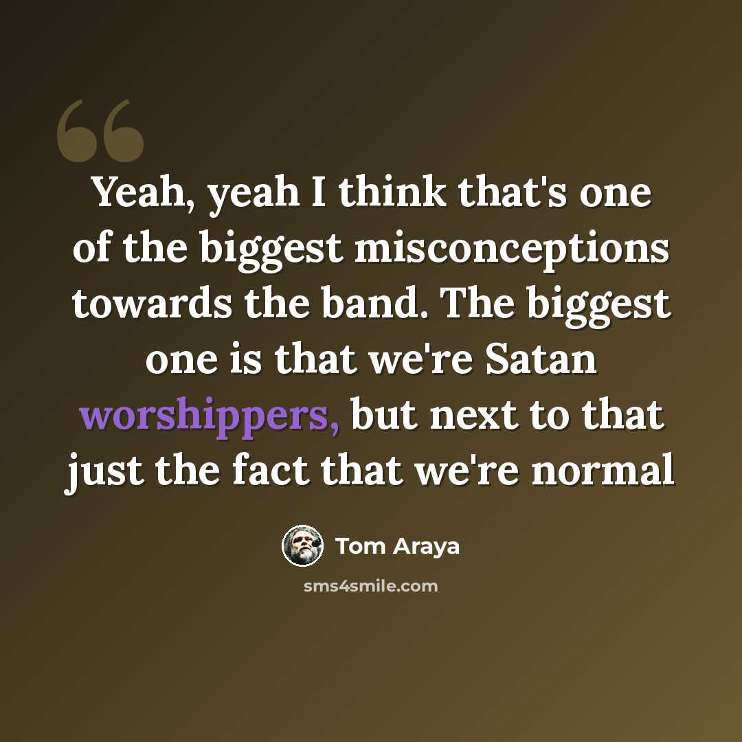 “Yeah, yeah I think that's one of the biggest misconceptions towards the band. The biggest one is that we're Satan worshippers, but next to that just the fact that we're normal” quote by Tom Araya