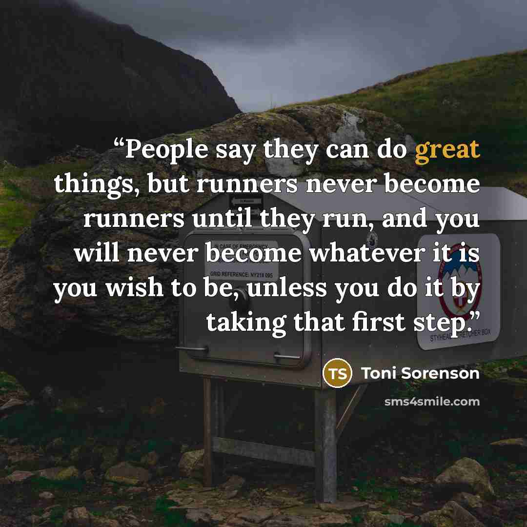 “People say they can do great things, but runners never become runners until they run, and you will never become whatever it is you wish to be, unless you do it by taking that first step.” quote by Toni Sorenson