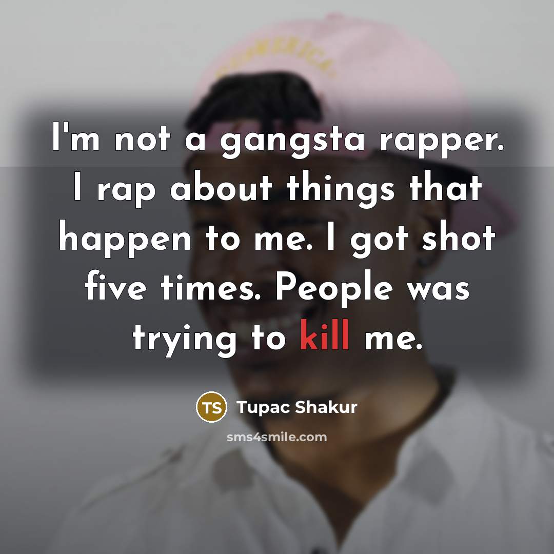 “I'm not a gangsta rapper. I rap about things that happen to me. I got shot five times. People was trying to kill me.” quote by Tupac Shakur