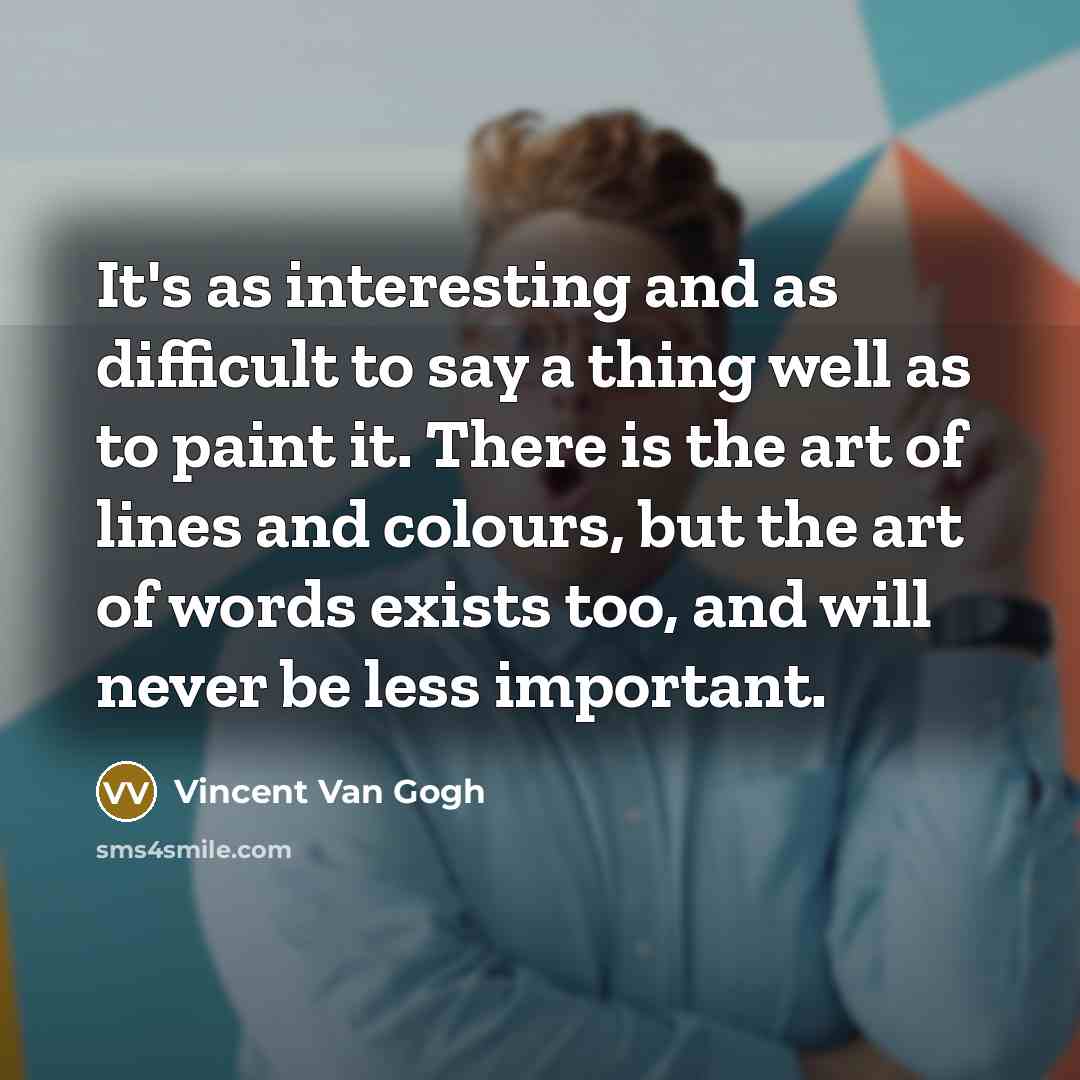 “It's as interesting and as difficult to say a thing well as to paint it. There is the art of lines and colours, but the art of words exists too, and will never be less important.” quote by Vincent Van Gogh