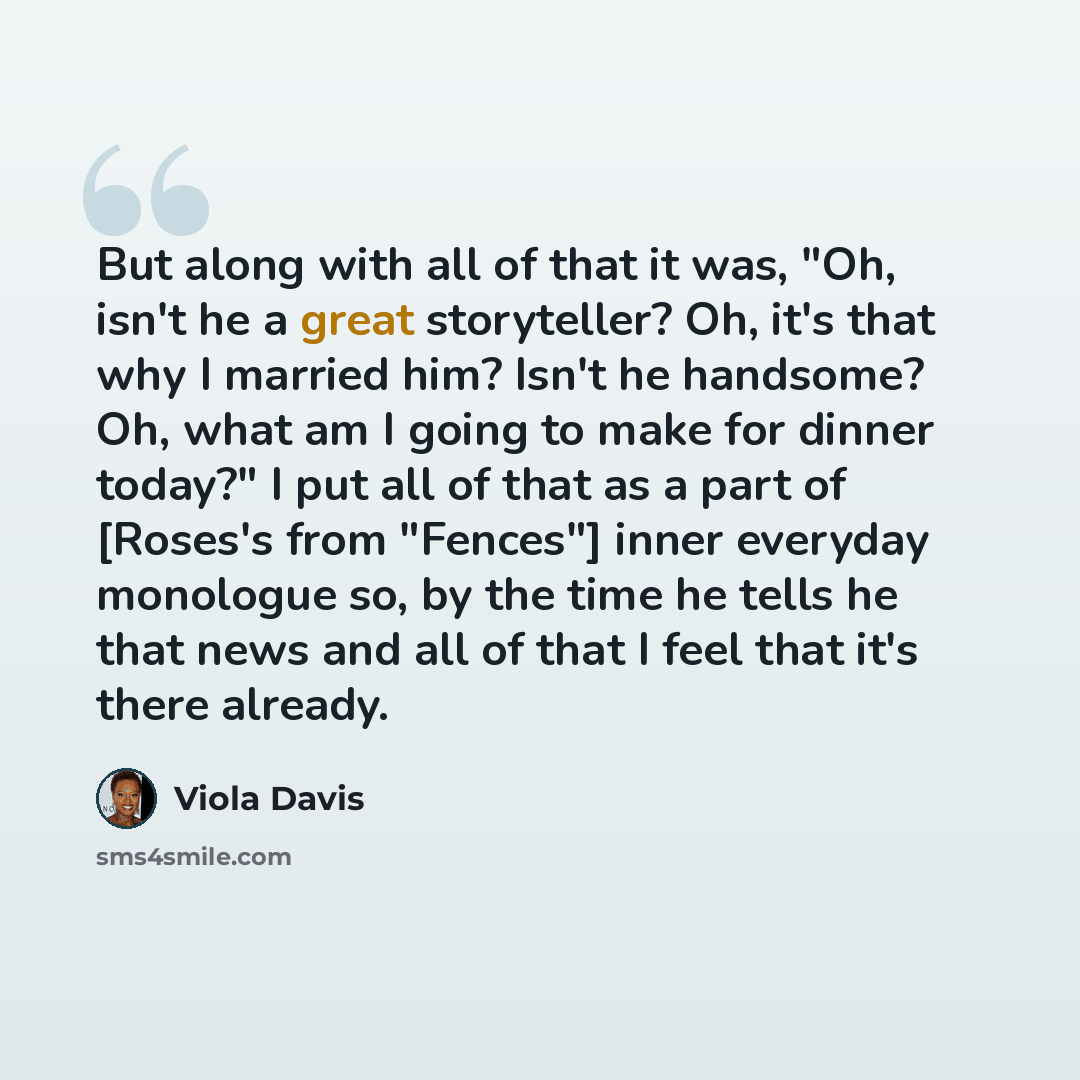 “But along with all of that it was, "Oh, isn't he a great storyteller? Oh, it's that why I married him? Isn't he handsome? Oh, what am I going to make for dinner today?" I put all of that as a part of [Roses's from "Fences"] inner everyday monologue so, by the time he tells he that news and all of…” quote by Viola Davis