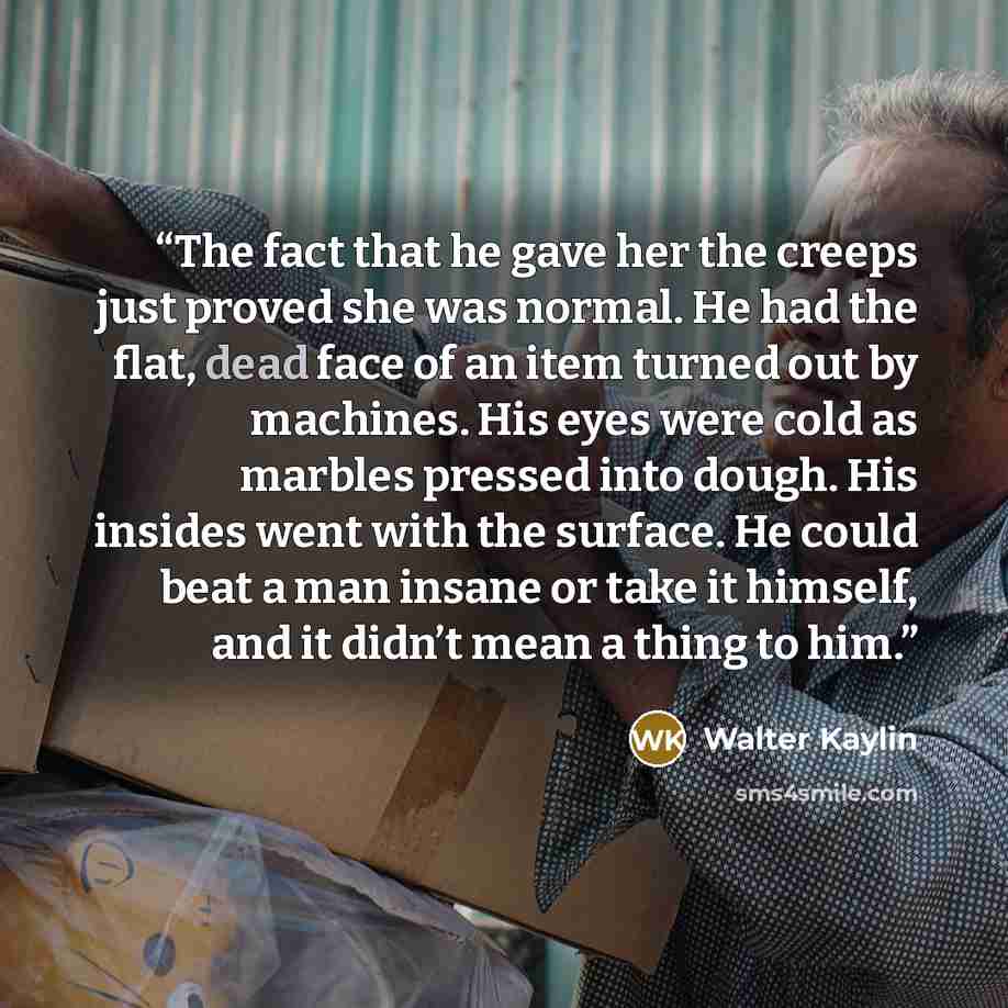 “The fact that he gave her the creeps just proved she was normal. He had the flat, dead face of an item turned out by machines. His eyes were cold as marbles pressed into dough. His insides went with the surface. He could beat a man insane or take it himself, and it didn’t mean a thing to him.” quote by Walter Kaylin
