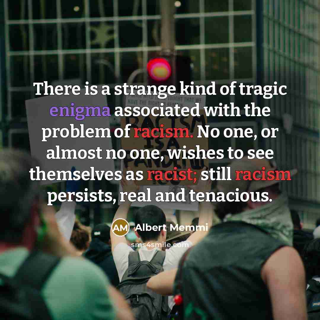 “There is a strange kind of tragic enigma associated with the problem of racism. No one, or almost no one, wishes to see themselves as racist; still racism persists, real and tenacious.” quote by Albert Memmi