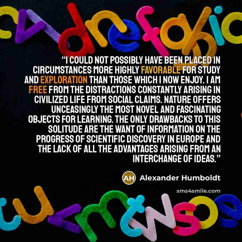 “I could not possibly have been placed in circumstances more highly favorable for study and exploration than those which I now enjoy. I am free from the distractions constantly arising in civilized life from social claims. Nature offers unceasingly the most novel and fascinating objects for…” quote by Alexander Humboldt