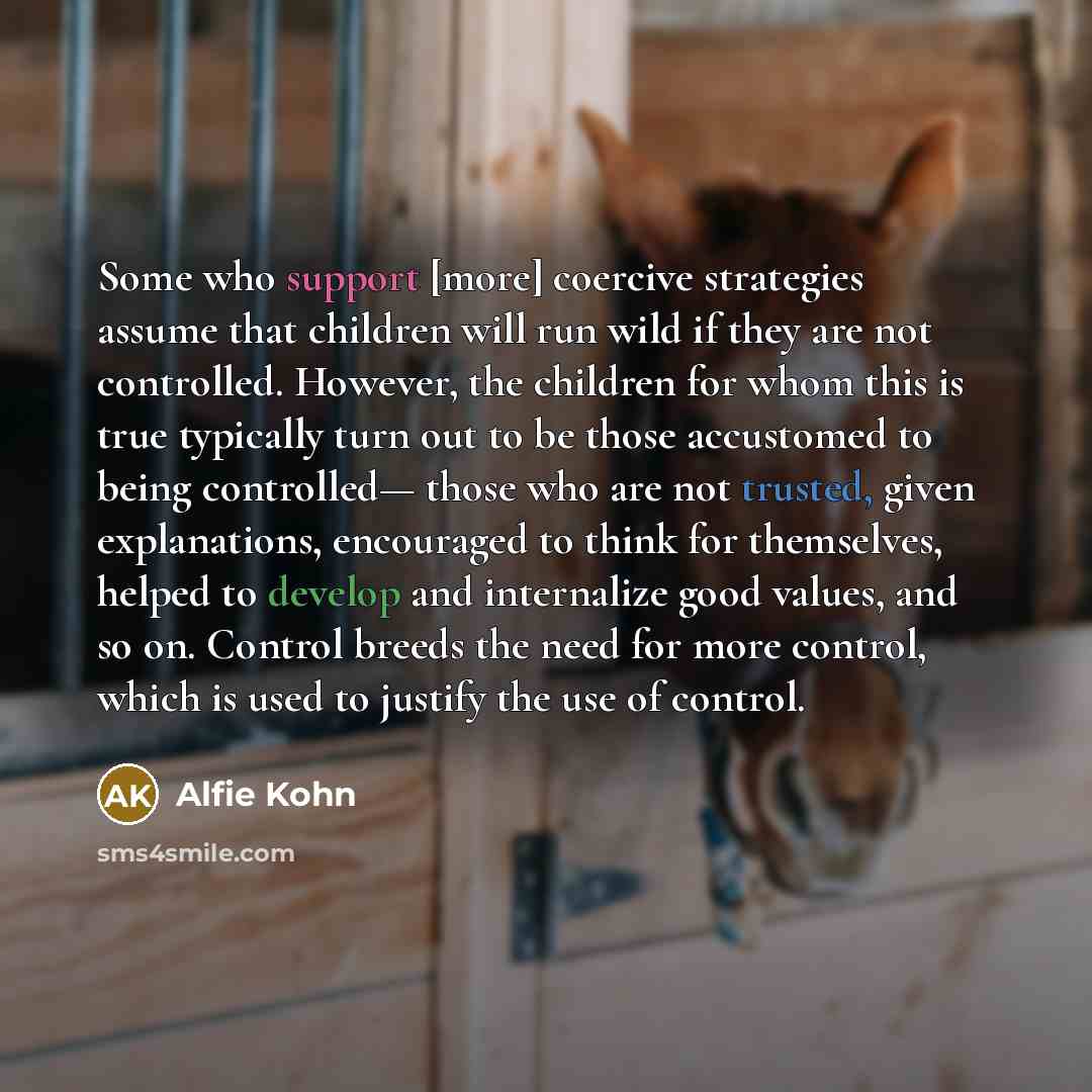 “Some who support [more] coercive strategies assume that children will run wild if they are not controlled. However, the children for whom this is true typically turn out to be those accustomed to being controlled— those who are not trusted, given explanations, encouraged to think for themselves…” quote by Alfie Kohn