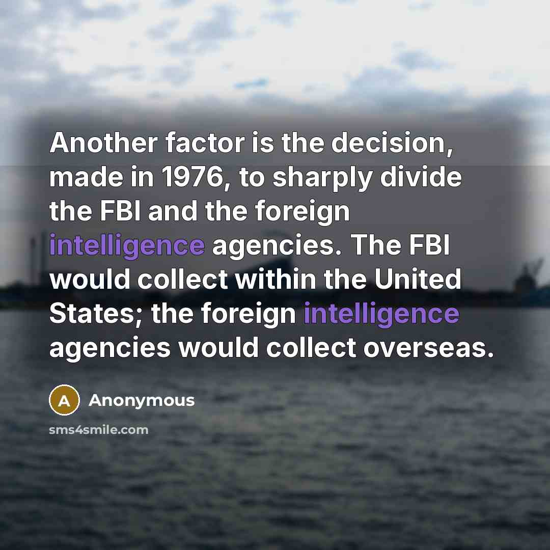 “Another factor is the decision, made in 1976, to sharply divide the FBI and the foreign intelligence agencies. The FBI would collect within the United States; the foreign intelligence agencies would collect overseas.” quote by Anonymous
