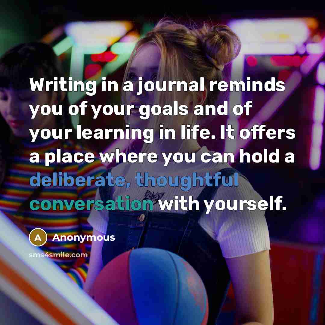 “Writing in a journal reminds you of your goals and of your learning in life. It offers a place where you can hold a deliberate, thoughtful conversation with yourself.” quote by Anonymous
