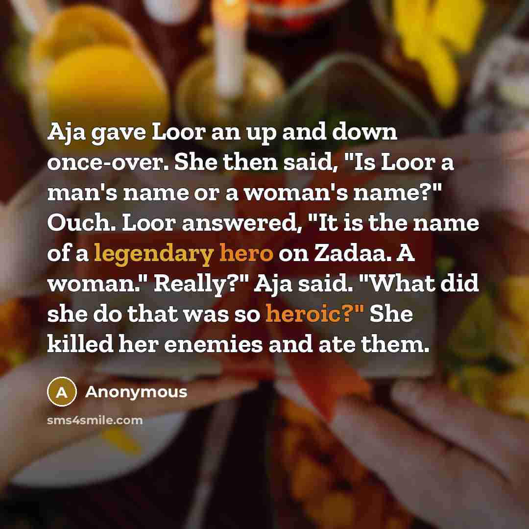 “Aja gave Loor an up and down once-over. She then said, "Is Loor a man's name or a woman's name?" Ouch. Loor answered, "It is the name of a legendary hero on Zadaa. A woman." Really?" Aja said. "What did she do that was so heroic?" She killed her enemies and ate them.” quote by Anonymous