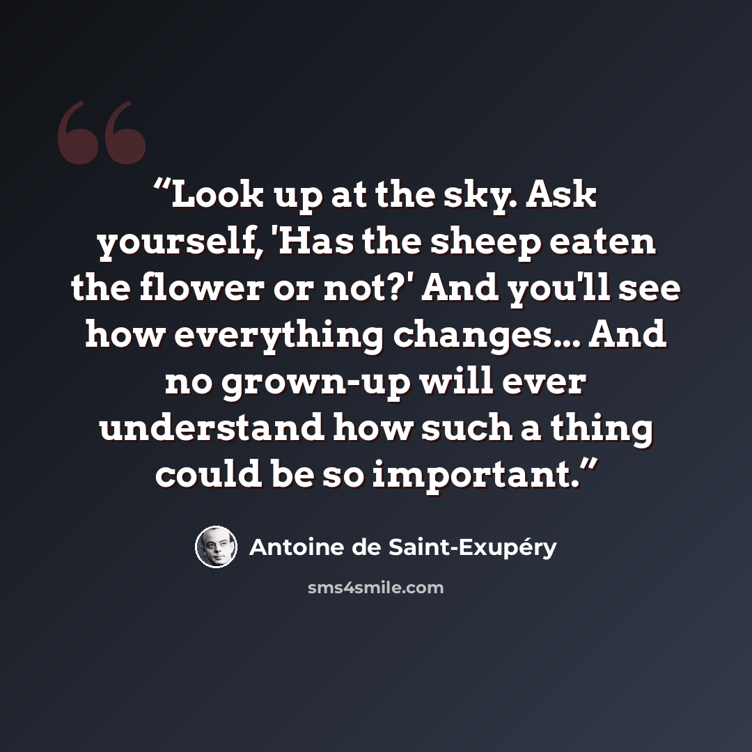 “Look up at the sky. Ask yourself, 'Has the sheep eaten the flower or not?' And you'll see how everything changes... And no grown-up will ever understand how such a thing could be so important.” quote by Antoine de Saint-Exupéry