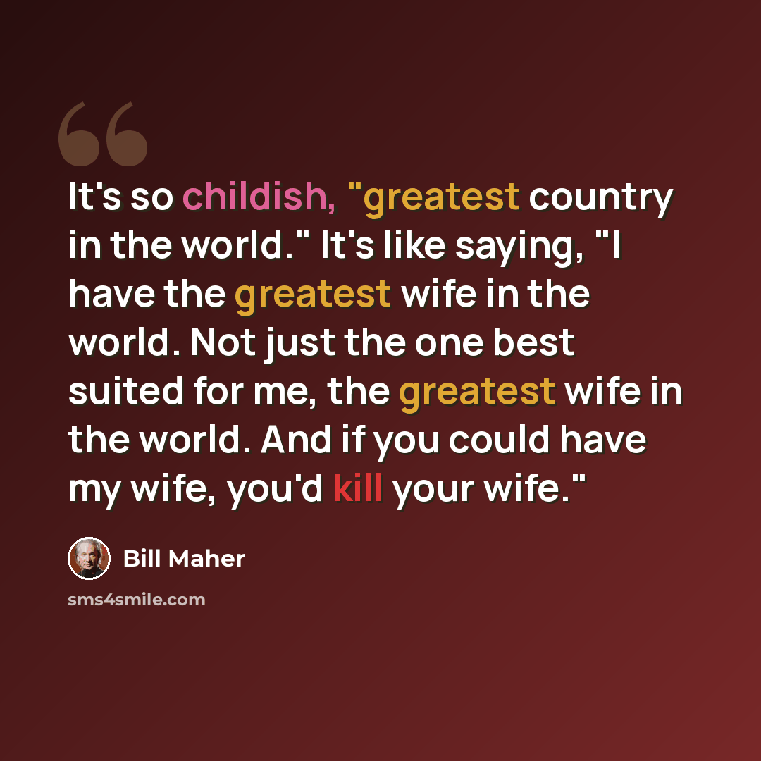 “It's so childish, "greatest country in the world." It's like saying, "I have the greatest wife in the world. Not just the one best suited for me, the greatest wife in the world. And if you could have my wife, you'd kill your wife."” quote by Bill Maher