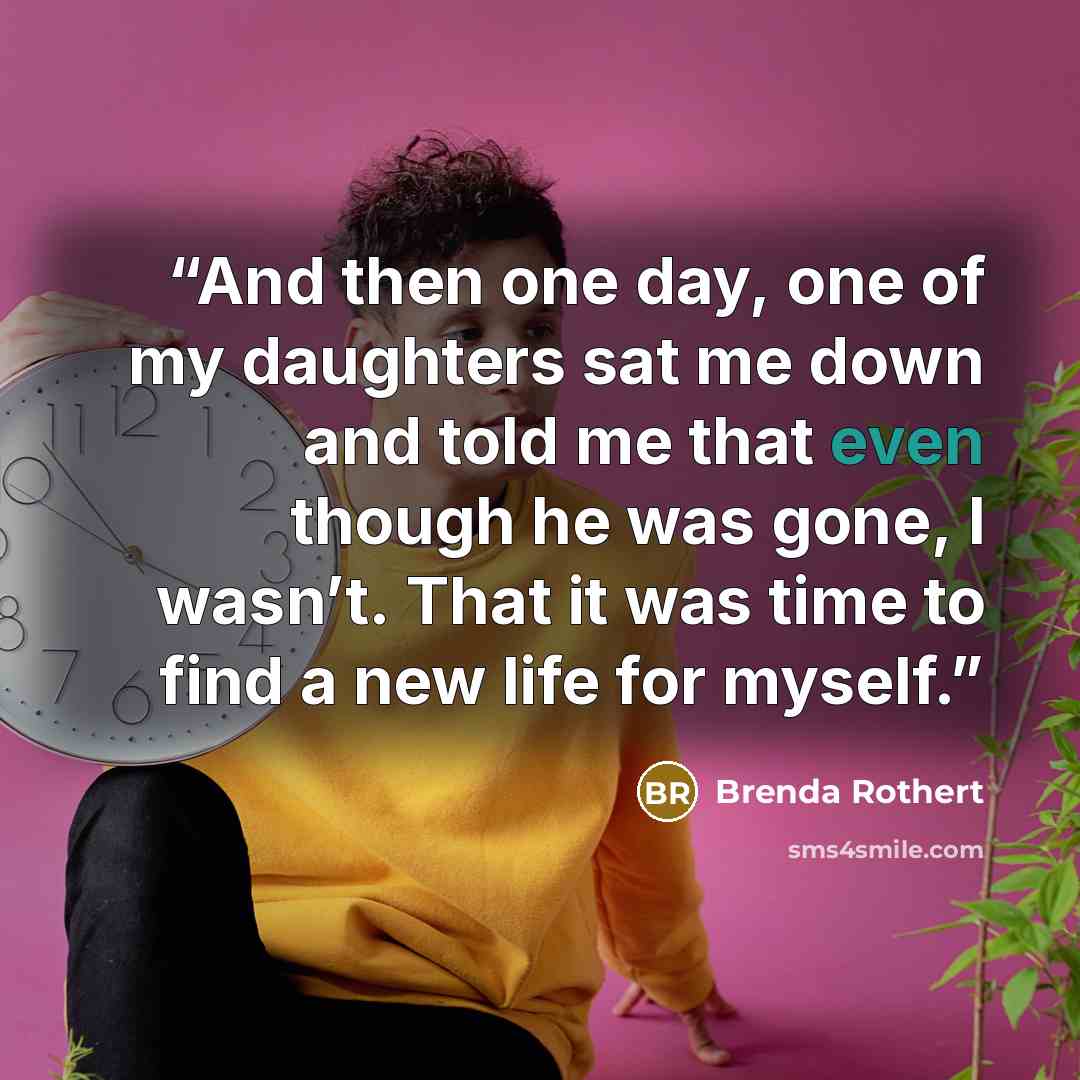 “And then one day, one of my daughters sat me down and told me that even though he was gone, I wasn’t. That it was time to find a new life for myself.” quote by Brenda Rothert