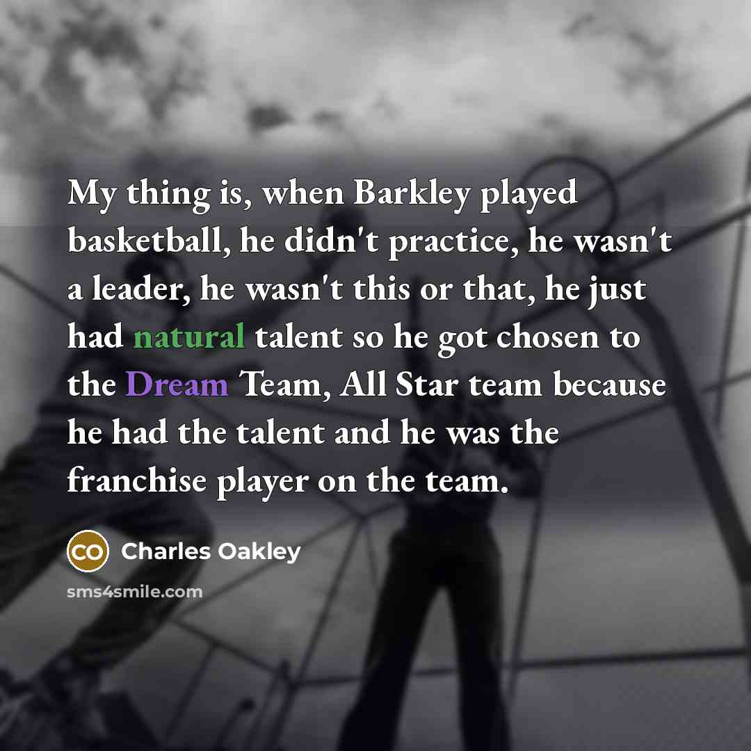 “My thing is, when Barkley played basketball, he didn't practice, he wasn't a leader, he wasn't this or that, he just had natural talent so he got chosen to the Dream Team, All Star team because he had the talent and he was the franchise player on the team.” quote by Charles Oakley