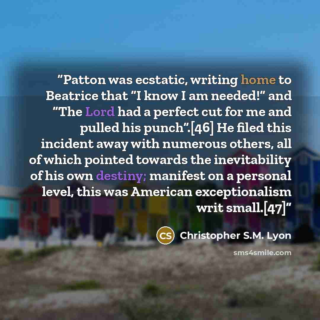 “Patton was ecstatic, writing home to Beatrice that “I know I am needed!” and “The Lord had a perfect cut for me and pulled his punch”.[46] He filed this incident away with numerous others, all of which pointed towards the inevitability of his own destiny; manifest on a personal level, this was…” quote by Christopher S.M. Lyon