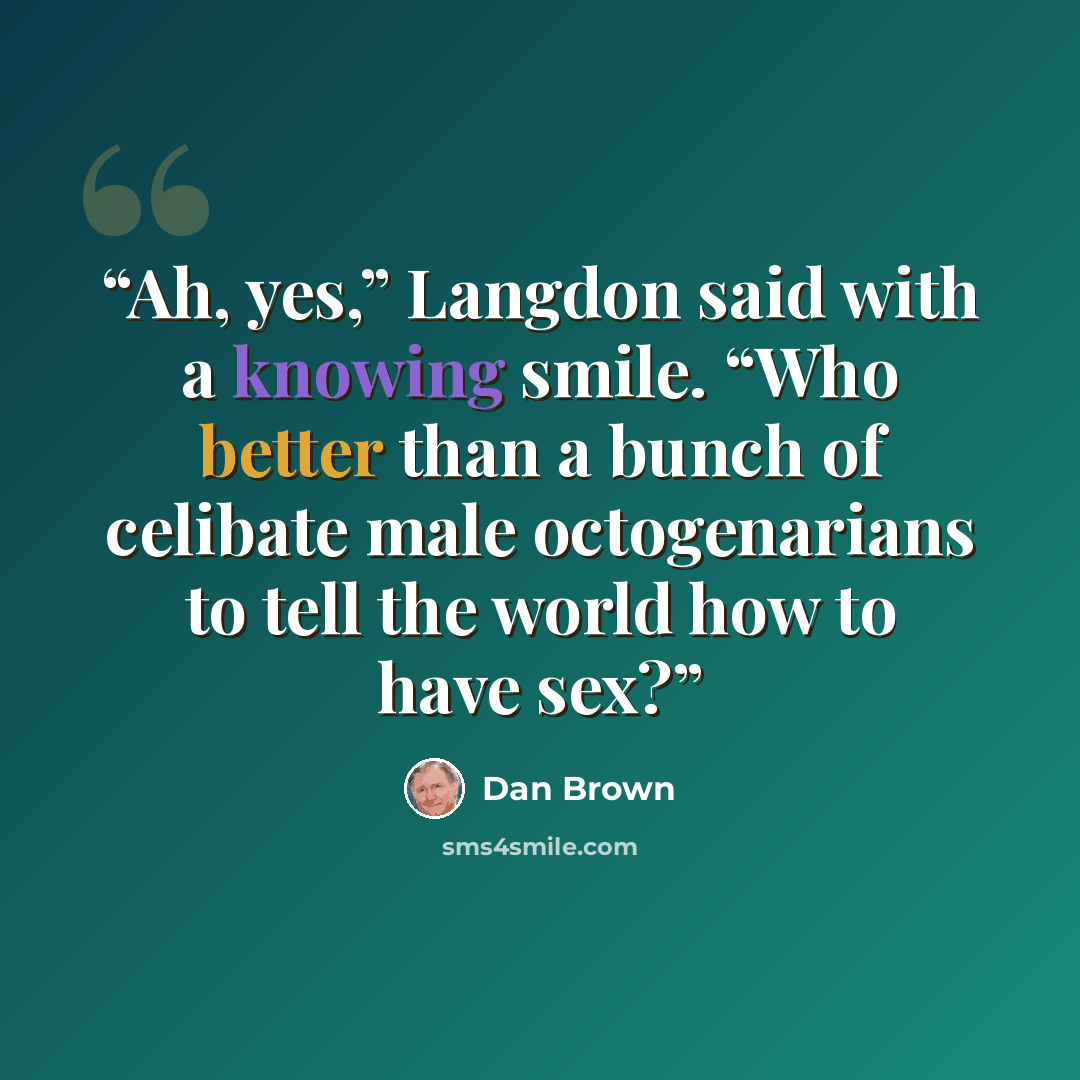 “Ah, yes,” Langdon said with a knowing smile. “Who better than a bunch of celibate male octogenarians to tell the world how to have sex?” quote by Dan Brown