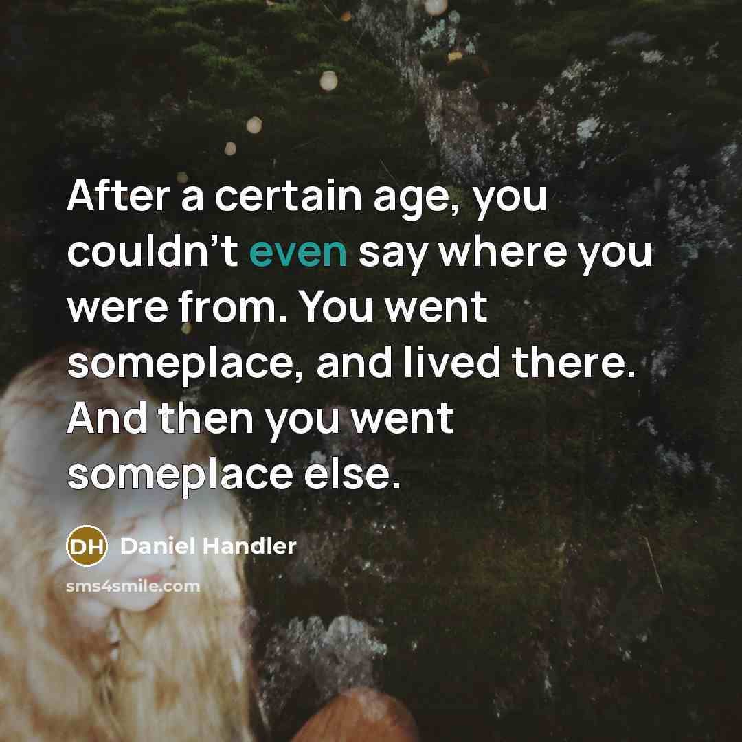 “After a certain age, you couldn't even say where you were from. You went someplace, and lived there. And then you went someplace else.” quote by Daniel Handler