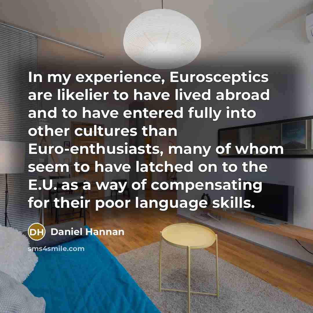 “In my experience, Eurosceptics are likelier to have lived abroad and to have entered fully into other cultures than Euro-enthusiasts, many of whom seem to have latched on to the E.U. as a way of compensating for their poor language skills.” quote by Daniel Hannan