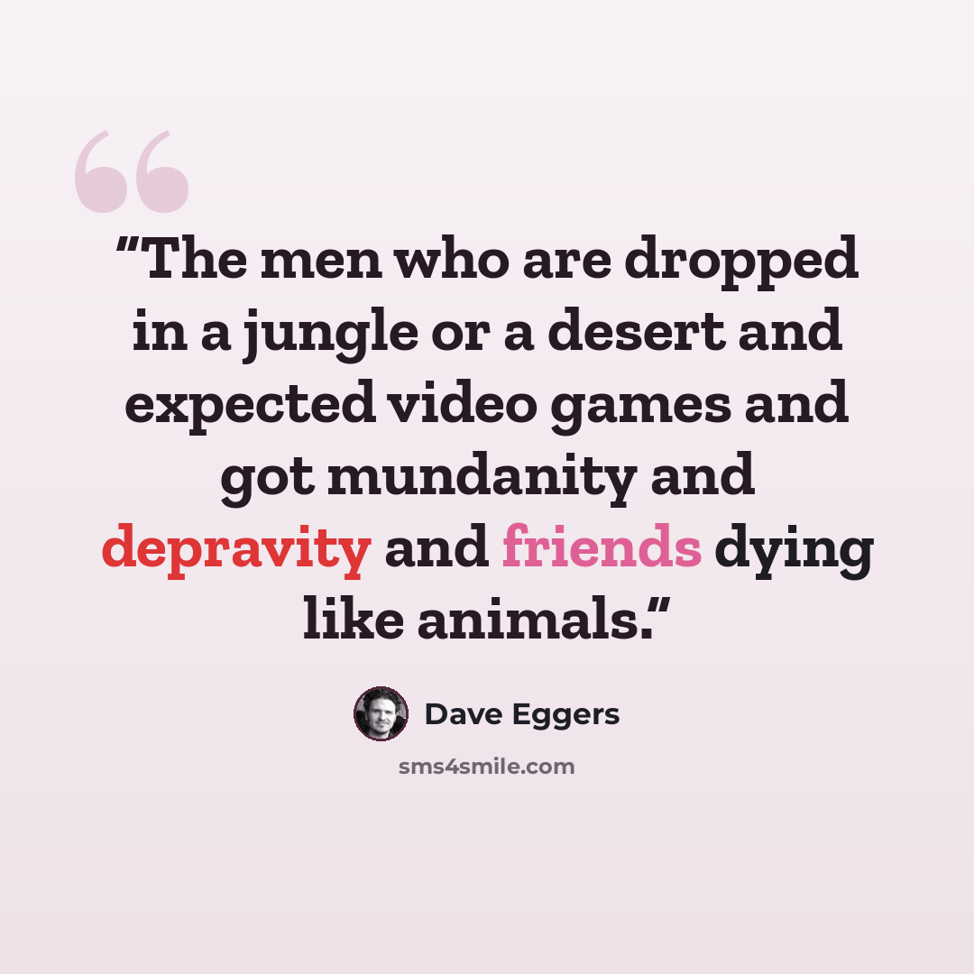 “The men who are dropped in a jungle or a desert and expected video games and got mundanity and depravity and friends dying like animals.” quote by Dave Eggers