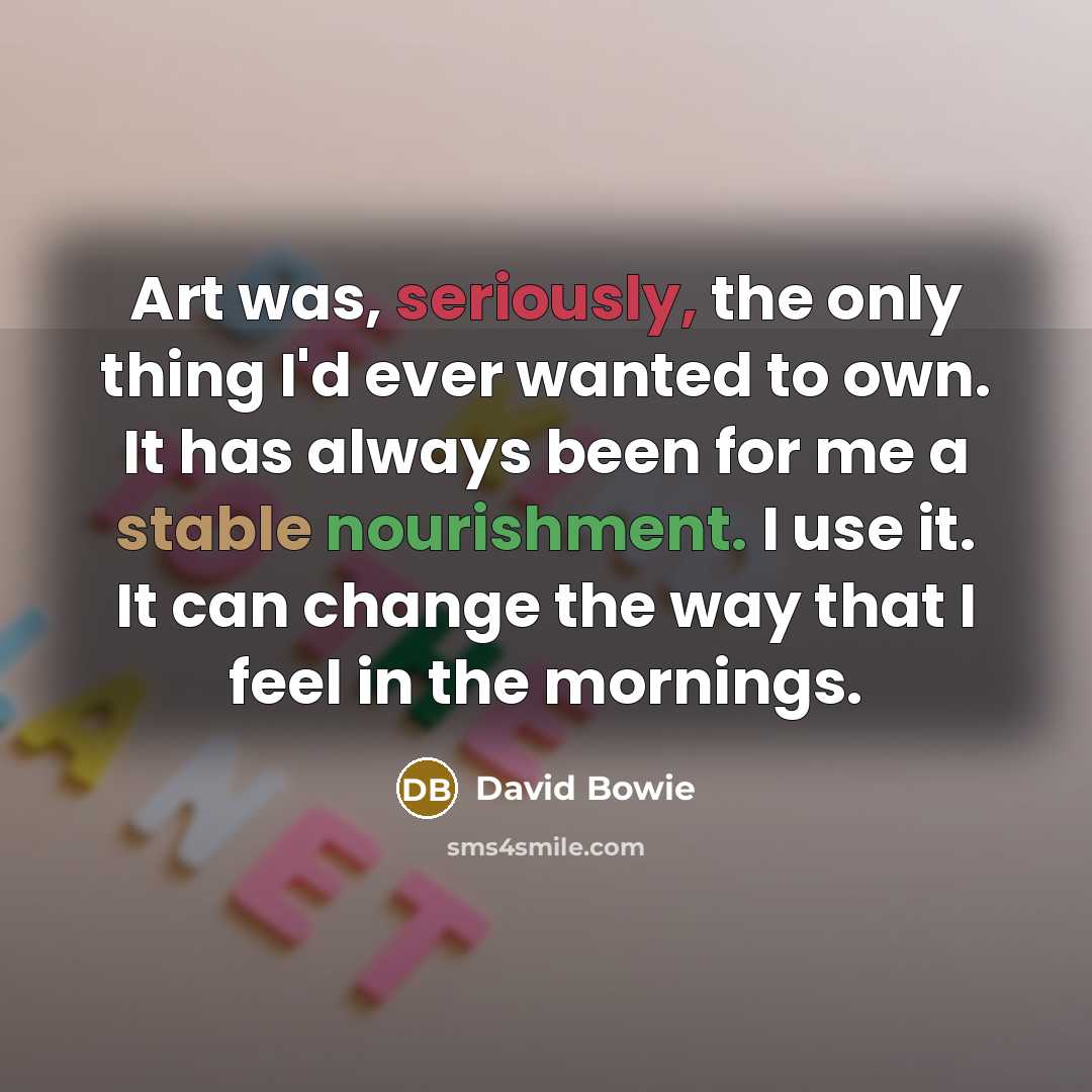 “Art was, seriously, the only thing I'd ever wanted to own. It has always been for me a stable nourishment. I use it. It can change the way that I feel in the mornings.” quote by David Bowie