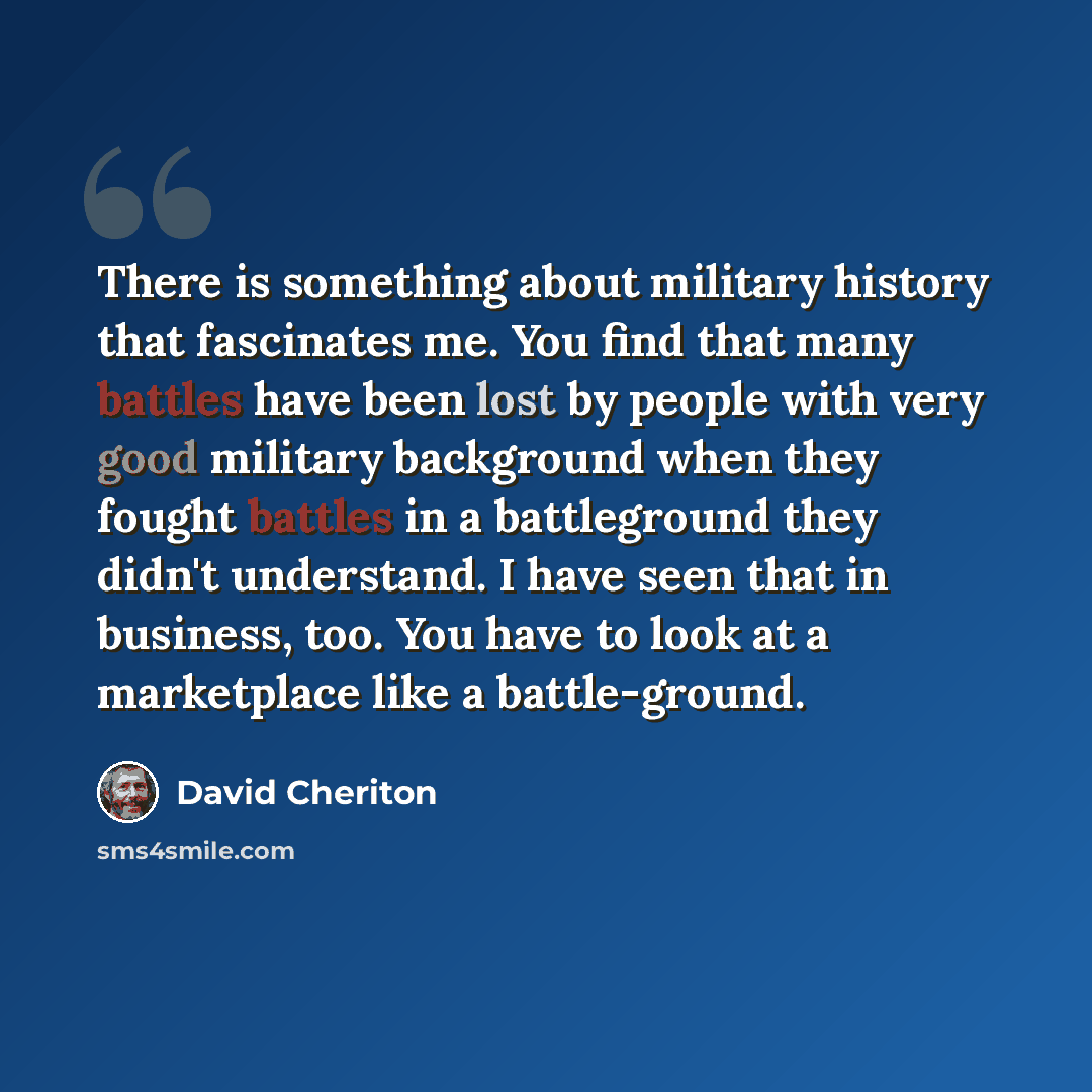“There is something about military history that fascinates me. You find that many battles have been lost by people with very good military background when they fought battles in a battleground they didn't understand. I have seen that in business, too. You have to look at a marketplace like a…” quote by David Cheriton