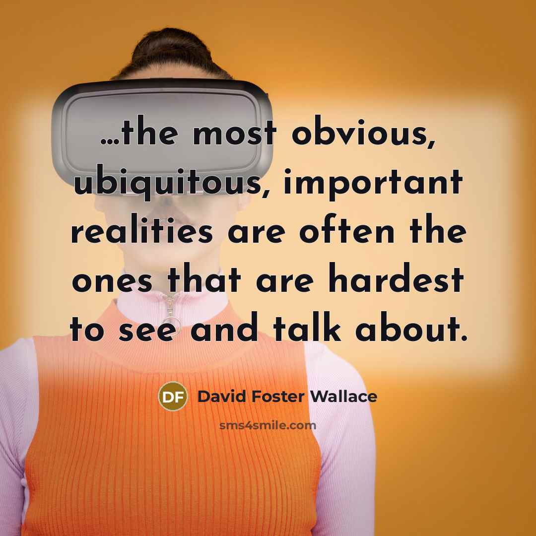 “...the most obvious, ubiquitous, important realities are often the ones that are hardest to see and talk about.” quote by David Foster Wallace