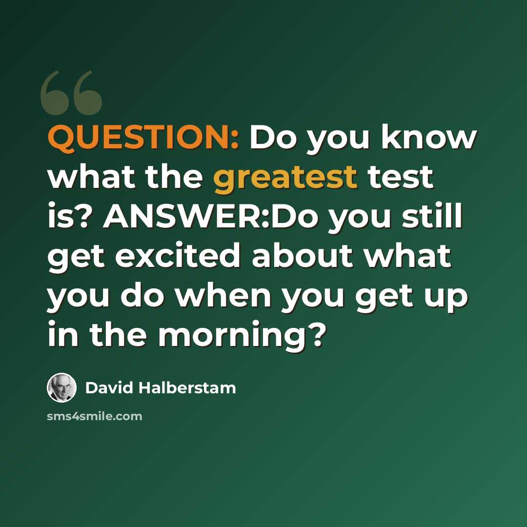 “QUESTION: Do you know what the greatest test is? ANSWER:Do you still get excited about what you do when you get up in the morning?” quote by David Halberstam