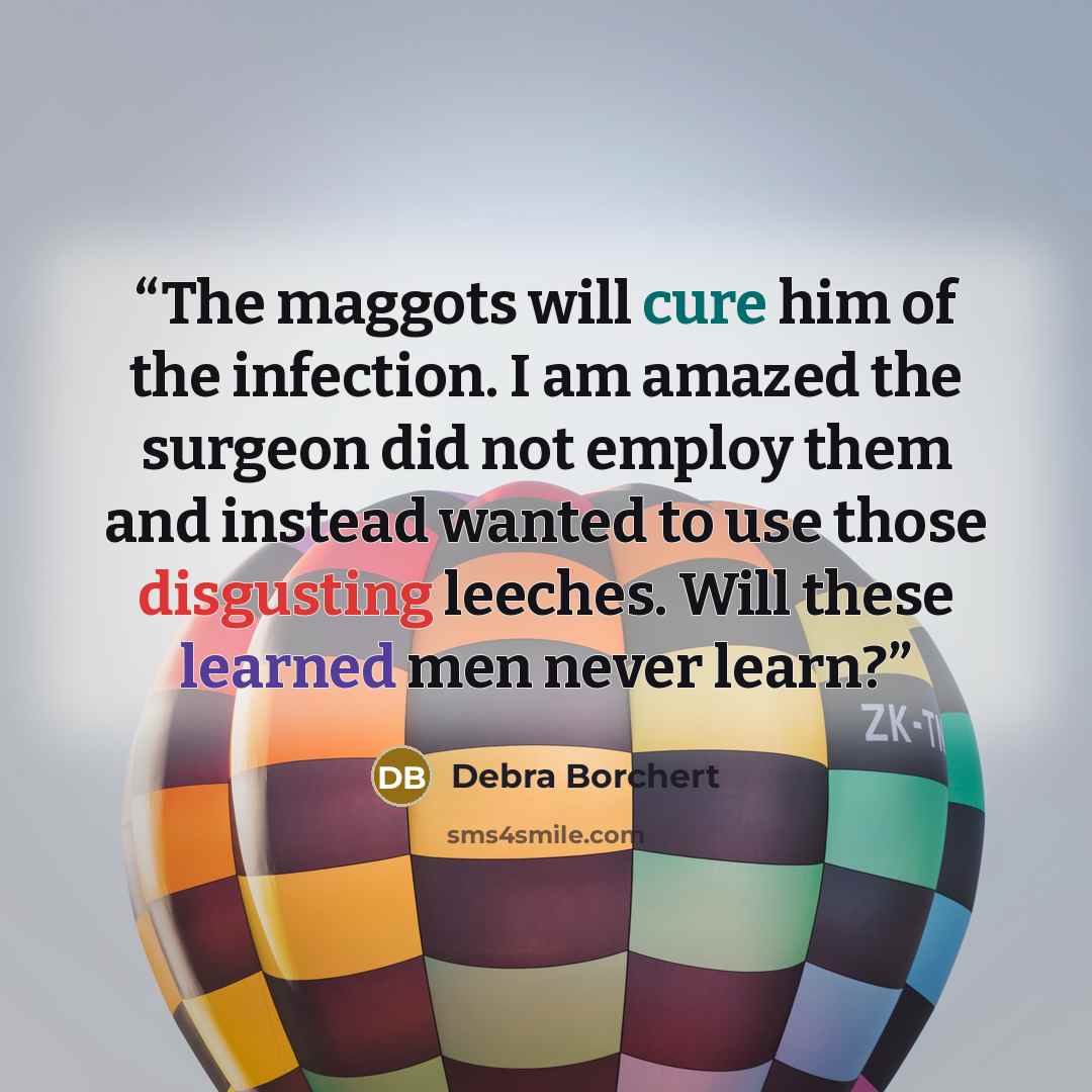 “The maggots will cure him of the infection. I am amazed the surgeon did not employ them and instead wanted to use those disgusting leeches. Will these learned men never learn?” quote by Debra Borchert
