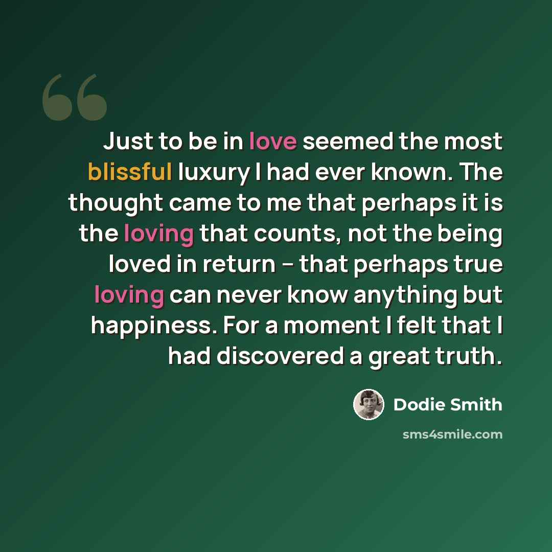 “Just to be in love seemed the most blissful luxury I had ever known. The thought came to me that perhaps it is the loving that counts, not the being loved in return -- that perhaps true loving can never know anything but happiness. For a moment I felt that I had discovered a great truth.” quote by Dodie Smith
