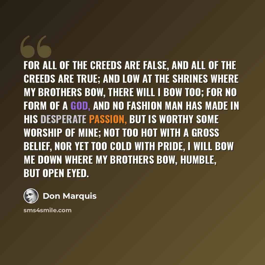 “For all of the creeds are false, and all of the creeds are true; And low at the shrines where my brothers bow, there will I bow too; For no form of a god, and no fashion Man has made in his desperate passion, But is worthy some worship of mine; Not too hot with a gross belief, Nor yet too cold…” quote by Don Marquis