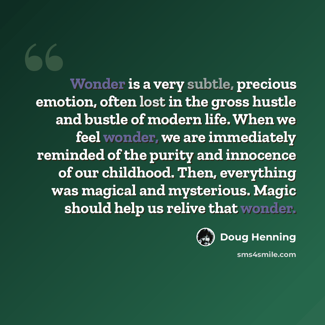 “Wonder is a very subtle, precious emotion, often lost in the gross hustle and bustle of modern life. When we feel wonder, we are immediately reminded of the purity and innocence of our childhood. Then, everything was magical and mysterious. Magic should help us relive that wonder.” quote by Doug Henning
