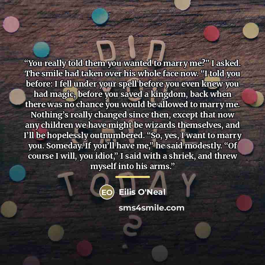 “You really told them you wanted to marry me?” I asked. The smile had taken over his whole face now. “I told you before: I fell under your spell before you even knew you had magic, before you saved a kingdom, back when there was no chance you would be allowed to marry me. Nothing’s really changed…” quote by Eilis O'Neal