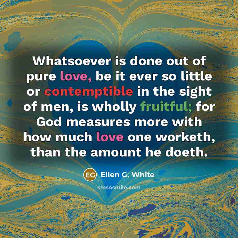 “Whatsoever is done out of pure love, be it ever so little or contemptible in the sight of men, is wholly fruitful; for God measures more with how much love one worketh, than the amount he doeth.” quote by Ellen G. White
