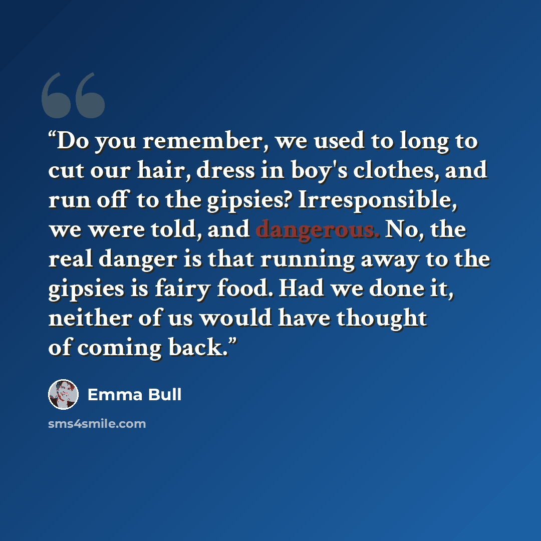 “Do you remember, we used to long to cut our hair, dress in boy's clothes, and run off to the gipsies? Irresponsible, we were told, and dangerous. No, the real danger is that running away to the gipsies is fairy food. Had we done it, neither of us would have thought of coming back.” quote by Emma Bull